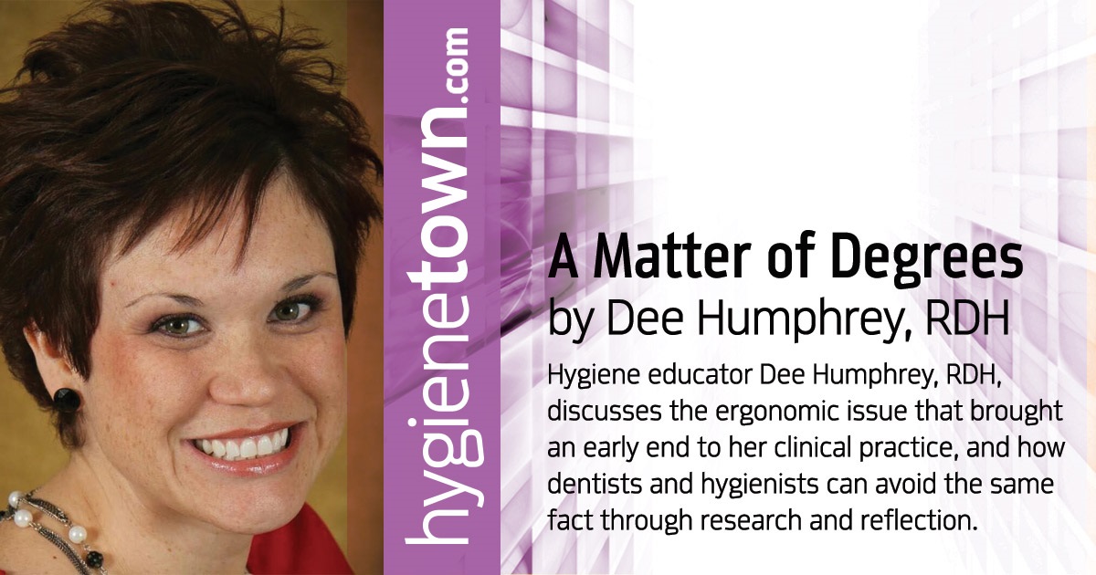 A Matter of Degrees Hygiene educator Dee Humphrey, RDH, discusses the ergonomic issue that brought an early end to her clinical practice, and how dentists and hygienists can avoid the same fact through research and reflection.