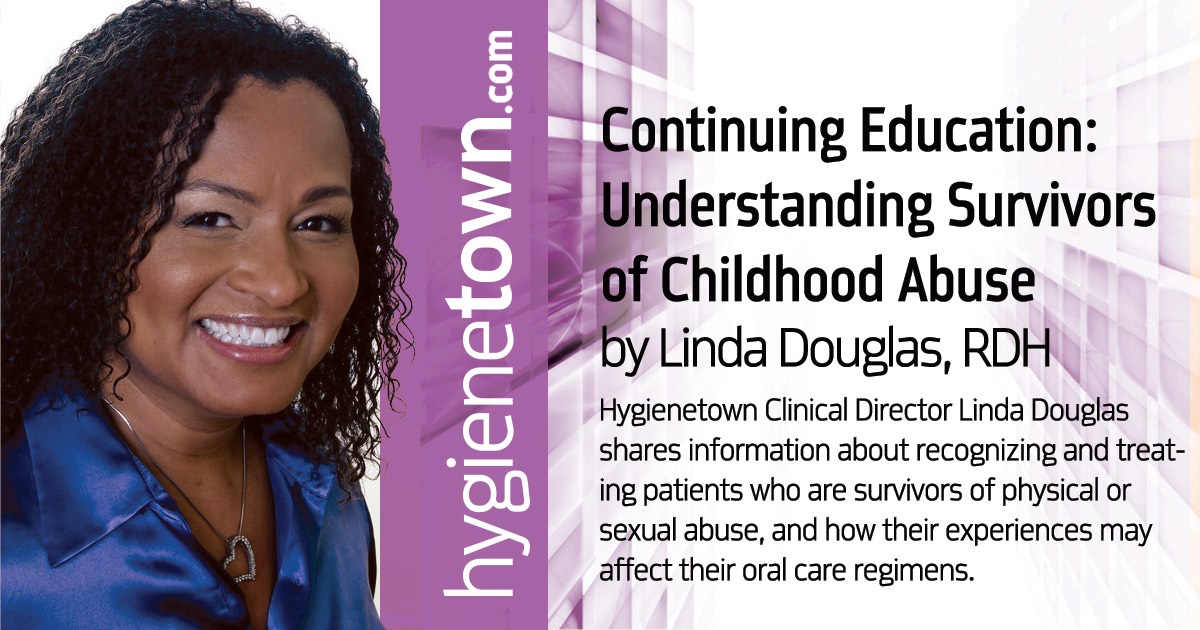 CE: Understanding Survivors  of Childhood Abuse Hygienetown Clinical Director Linda Douglas shares information about recognizing and treating patients who are survivors of physical or sexual abuse, and how their experiences may affect their oral care regimens.