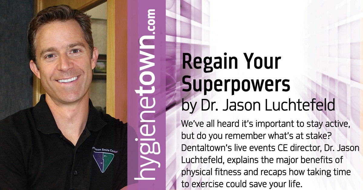 Regain Your Superpowers We’ve all heard it’s important to stay active, but do you remember what’s at stake? Dentaltown’s live events CE director, Dr. Jason Luchtefeld, explains the major benefits of physical fitness and recaps how taking time to exercise could save your life.